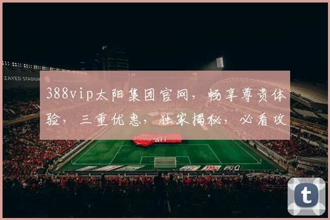 388vip太阳集团官网，畅享尊贵体验，三重优惠，独家揭秘，必看攻略，一网打尽