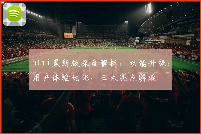 htri最新版深度解析，功能升级，用户体验优化，三大亮点解读
