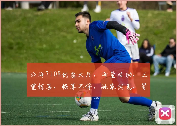 公海7108优惠大厅，海量活动，三重惊喜，畅享不停，独家优惠，等你来拿，一触即达