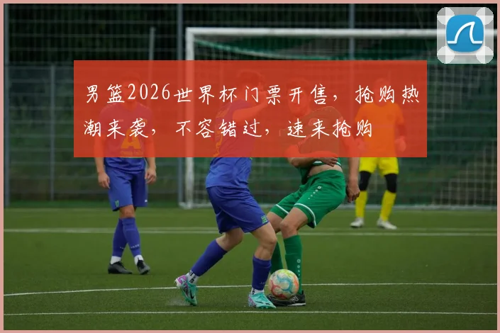 男篮2026世界杯门票开售，抢购热潮来袭，不容错过，速来抢购
