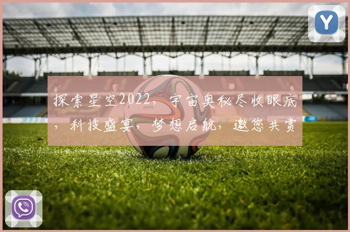 探索星空2022，宇宙奥秘尽收眼底，科技盛宴，梦想启航，邀您共赏
