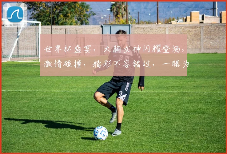 世界杯盛宴，大胸女神闪耀登场，激情碰撞，精彩不容错过，一睹为快