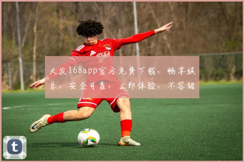 大发168app官方免费下载，畅享娱乐，安全可靠，立即体验，不容错过，快来下载
